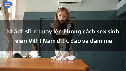 khách sạn quay lén Phong cách sex sinh viên Việt Nam độc đáo và đam mê