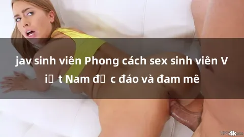 jav sinh viên Phong cách sex sinh viên Việt Nam độc đáo và đam mê